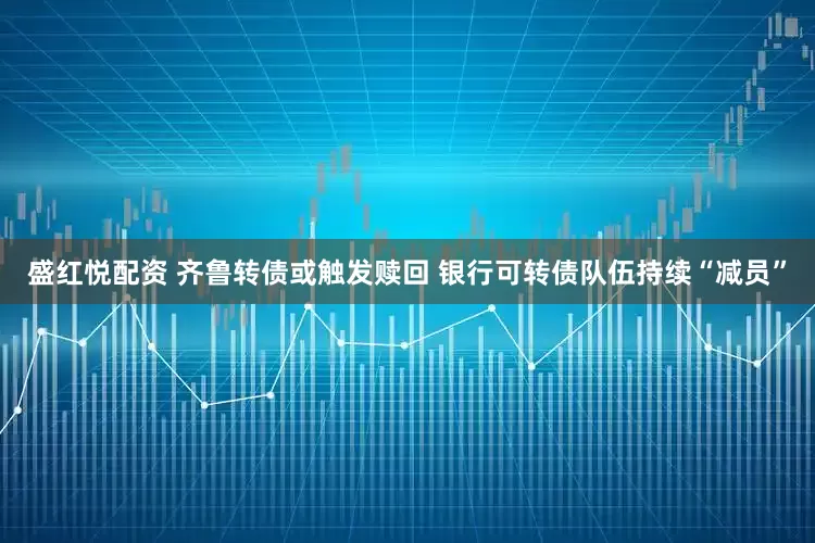盛红悦配资 齐鲁转债或触发赎回 银行可转债队伍持续“减员”