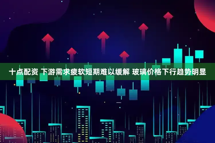 十点配资 下游需求疲软短期难以缓解 玻璃价格下行趋势明显