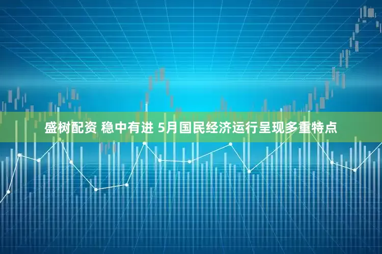 盛树配资 稳中有进 5月国民经济运行呈现多重特点