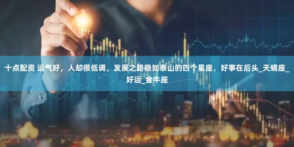 十点配资 运气好，人却很低调，发展之路稳如泰山的四个星座，好事在后头_天蝎座_好运_金牛座
