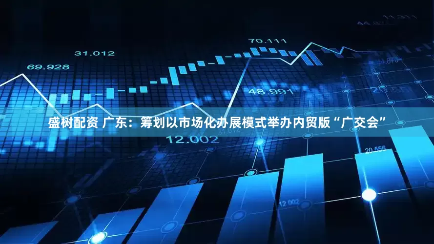 盛树配资 广东：筹划以市场化办展模式举办内贸版“广交会”