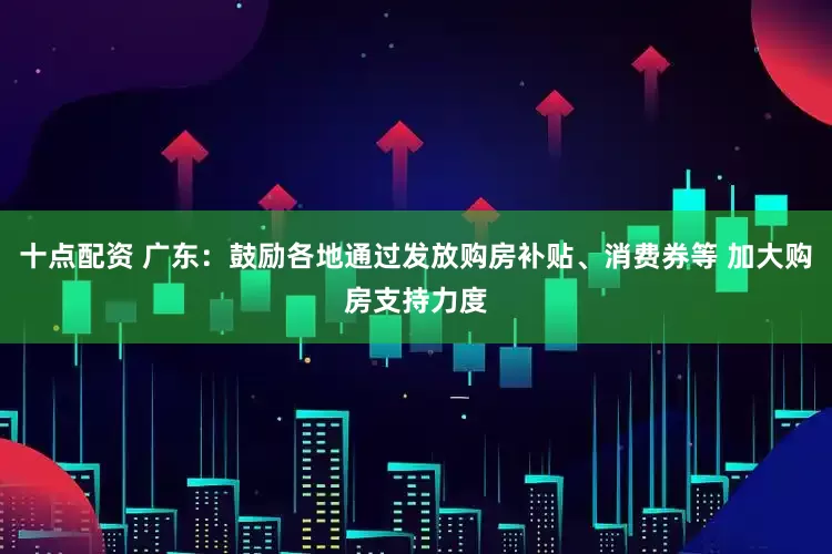 十点配资 广东：鼓励各地通过发放购房补贴、消费券等 加大购房支持力度