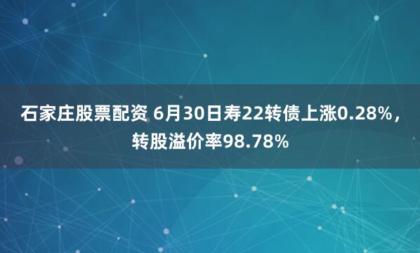 石家庄股票配资 6月30日寿22转债上涨0.28%，转股溢价率98.78%
