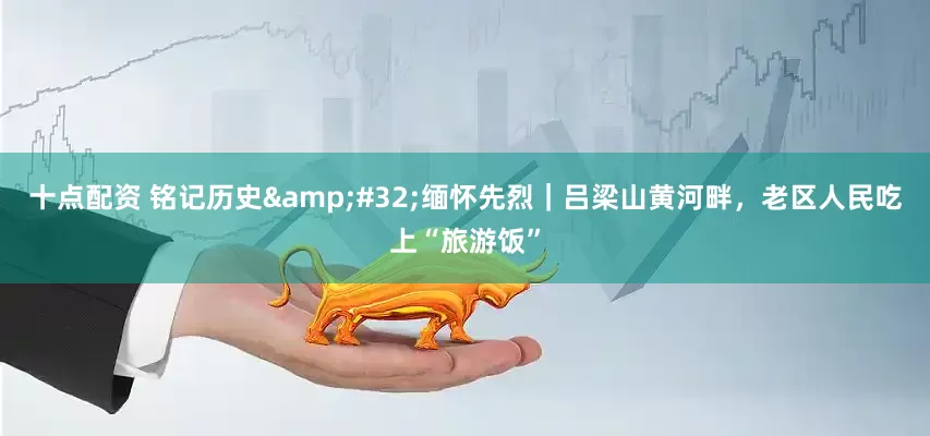 十点配资 铭记历史&#32;缅怀先烈｜吕梁山黄河畔，老区人民吃上“旅游饭”