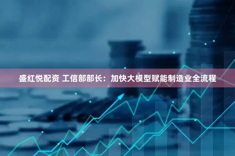 盛红悦配资 工信部部长：加快大模型赋能制造业全流程