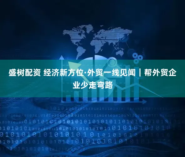盛树配资 经济新方位·外贸一线见闻｜帮外贸企业少走弯路