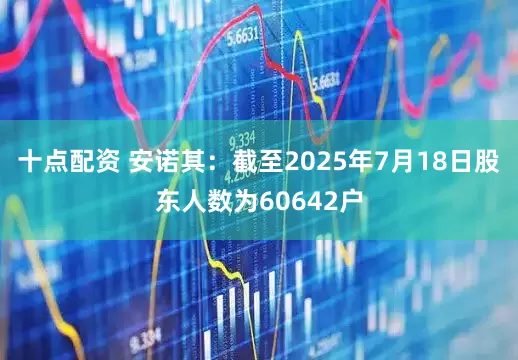 十点配资 安诺其：截至2025年7月18日股东人数为60642户