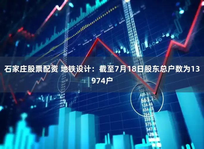 石家庄股票配资 地铁设计：截至7月18日股东总户数为13974户