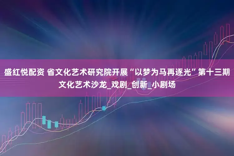 盛红悦配资 省文化艺术研究院开展“以梦为马再逐光”第十三期文化艺术沙龙_戏剧_创新_小剧场