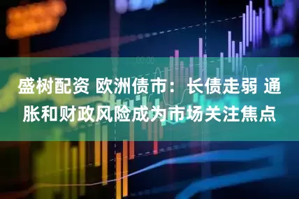 盛树配资 欧洲债市：长债走弱 通胀和财政风险成为市场关注焦点