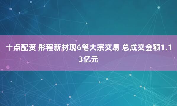 十点配资 彤程新材现6笔大宗交易 总成交金额1.13亿元