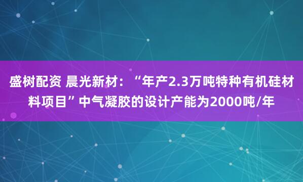 盛树配资 晨光新材：“年产2.3万吨特种有机硅材料项目”中气凝胶的设计产能为2000吨/年