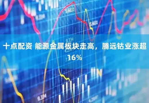 十点配资 能源金属板块走高，腾远钴业涨超16%